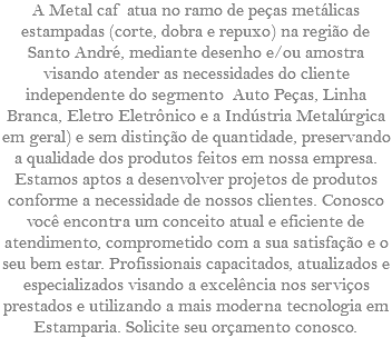 A Metal caf atua no ramo de peças metálicas estampadas (corte, dobra e repuxo) na região de Santo André, mediante desenho e/ou amostra visando atender as necessidades do cliente independente do segmento Auto Peças, Linha Branca, Eletro Eletrônico e a Indústria Metalúrgica em geral) e sem distinção de quantidade, preservando a qualidade dos produtos feitos em nossa empresa. Estamos aptos a desenvolver projetos de produtos conforme a necessidade de nossos clientes. Conosco você encontra um conceito atual e eficiente de atendimento, comprometido com a sua satisfação e o seu bem estar. Profissionais capacitados, atualizados e especializados visando a excelência nos serviços prestados e utilizando a mais moderna tecnologia em Estamparia. Solicite seu orçamento conosco.